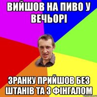 вийшов на пиво у вечьорі зранку прийшов без штанів та з фінгалом