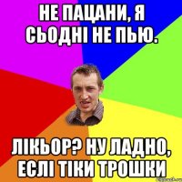 не пацани, я сьодні не пью. лікьор? ну ладно, еслі тіки трошки