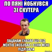 по пяні йобнувся зі скутера пацанам сказав шо від ментів зйобував і вони мене підрізали