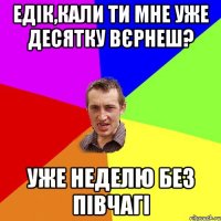 едік,кали ти мне уже десятку вєрнеш? уже неделю без півчагі