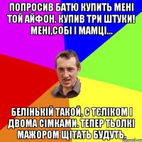 попросив батю купить мені той айфон. купив три штуки! мені,собі і мамці... белінькій такой, с тєліком і двома сімками. тепер тьолкі мажором щітать будуть.