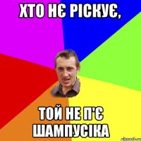 хто нє ріскує, той не п'є шампусіка