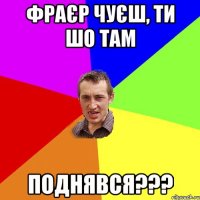 фраєр чуєш, ти шо там поднявся???