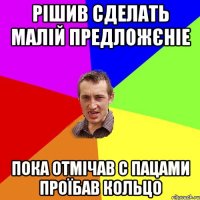 рішив сделать малій предложєніе пока отмічав с пацами проїбав кольцо