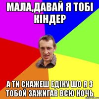 мала,давай я тобі кіндер а ти скажеш едіку шо я з тобой зажигав всю ночь