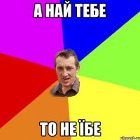 а най тебе то не їбе