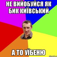 не вийобуйся як бик київський а то уїбеню