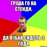 гріша го на стенди, да я їбав сидєть 3 года