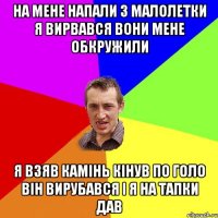 на мене напали 3 малолетки я вирвався вони мене обкружили я взяв камінь кінув по голо він вирубався і я на тапки дав