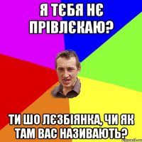 я тєбя нє прівлєкаю? ти шо лєзбіянка, чи як там вас називають?