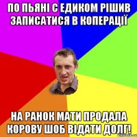 по пьяні с едиком рішив записатися в коперації на ранок мати продала корову шоб відати долг!