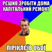 рєшив зробіти дома капітальний рємонт піріклєїв обої