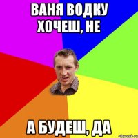 ваня водку хочеш, не а будеш, да