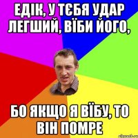 едік, у тєбя удар легший, вїби його, бо якщо я вїбу, то він помре