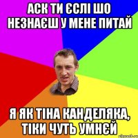 аск ти єслі шо незнаєш у мене питай я як тіна канделяка, тіки чуть умнєй