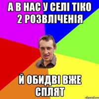 а в нас у селі тіко 2 розвліченія й обидві вже сплят