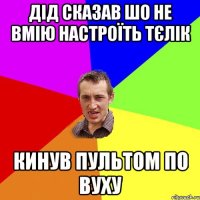 дід сказав шо не вмію настроїть тєлік кинув пультом по вуху