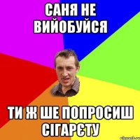 саня не вийобуйся ти ж ше попросиш сігарєту