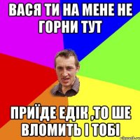 вася ти на мене не горни тут приїде едік ,то ше вломить і тобі