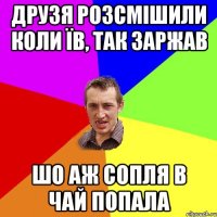 друзя розсмішили коли їв, так заржав шо аж сопля в чай попала