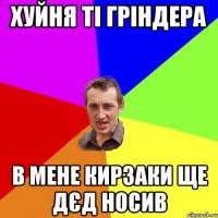 хуйня ті гріндера в мене кирзаки ще дєд носив