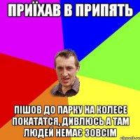 приїхав в припять пішов до парку на колесе покататся, дивлюсь а там людей немає зовсім