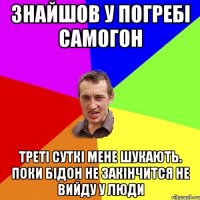 знайшов у погребі самогон треті суткі мене шукають. поки бідон не закінчится не вийду у люди