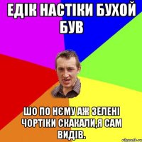 едік настіки бухой був шо по нєму аж зелені чортіки скакали,я сам видів.