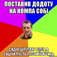 поставив додоту на компа собі сидю шпіляю тепер, а сашка пусть пости їбашить