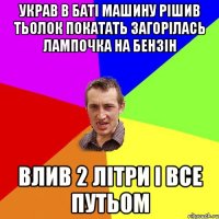 украв в баті машину рішив тьолок покатать загорілась лампочка на бензін влив 2 літри і все путьом