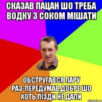 сказав пацан шо треба водку з соком мішати обстругався пару раз-передумав,добре шо хоть пізди не дали