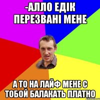 -алло едік перезвані мене а то на лайф мене с тобой балакать платно