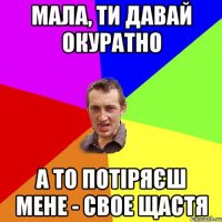 мала, ти давай окуратно а то потіряєш мене - свое щастя