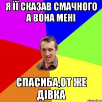 я її сказав смачного а вона мені спасиба,от же дівка