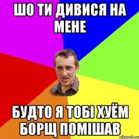 шо ти дивися на мене будто я тобі хуём борщ помішав