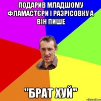 подарив младшому фламастєри і разрісовку а він пише "брат хуй"