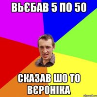 вьєбав 5 по 50 сказав шо то вєроніка