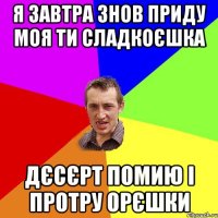 я завтра знов приду моя ти сладкоєшка дєсєрт помию і протру орєшки