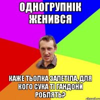 одногрупнік женився каже тьолка залетіла, для кого сука ті гандони роблять?