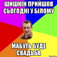 шишкін прийшов сьогодні у білому мабуть буде свадьба