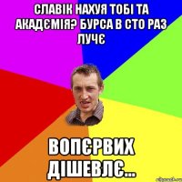 славік нахуя тобі та акадємія? бурса в сто раз лучє вопєрвих дішевлє...