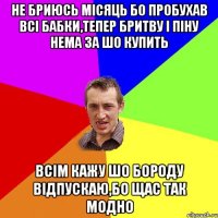 не бриюсь місяць бо пробухав всі бабки,тепер бритву і піну нема за шо купить всім кажу шо бороду відпускаю,бо щас так модно