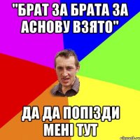 "брат за брата за аснову взято" да да попізди мені тут