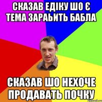 сказав едіку шо є тема зараьить бабла сказав шо нехоче продавать почку