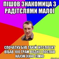 пішов знакомица з радітєлями малої спочатку був такій інтєлігент вїбав 100 грам водкі і послав нахуй їхню сімю