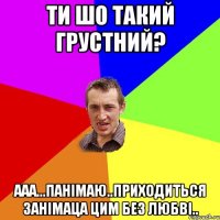 ти шо такий грустний? ааа...панімаю..приходиться занімаца цим без любві..