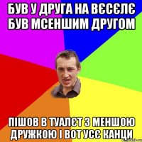 був у друга на вєсєлє був мсеншим другом пішов в туалєт з меншою дружкою і вот усє канци