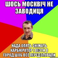 шось москвіч не заводиця нада опять знімать карбюратор і везти в город,шоб всё передэлували