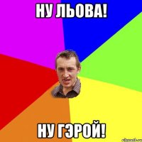 ну льова! ну гэрой!