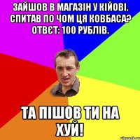 зайшов в магазін у кійові. спитав по чом ця ковбаса? отвєт: 100 рублів. та пішов ти на хуй!